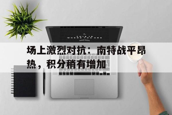 半岛体育app下载-场上激烈对抗：南特战平昂热，积分稍有增加的简单介绍